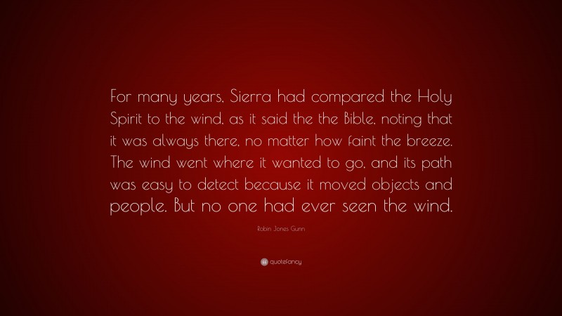 Robin Jones Gunn Quote: “For many years, Sierra had compared the Holy Spirit to the wind, as it said the the Bible, noting that it was always there, no matter how faint the breeze. The wind went where it wanted to go, and its path was easy to detect because it moved objects and people. But no one had ever seen the wind.”