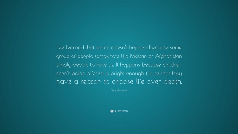 Greg Mortenson Quote: “I’ve learned that terror doesn’t happen because some group of people somewhere like Pakistan or Afghanistan simply decide to hate us. It happens because children aren’t being offered a bright enough future that they have a reason to choose life over death.”