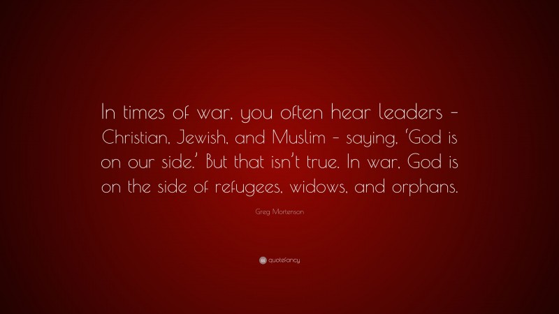 Greg Mortenson Quote: “In times of war, you often hear leaders – Christian, Jewish, and Muslim – saying, ‘God is on our side.’ But that isn’t true. In war, God is on the side of refugees, widows, and orphans.”