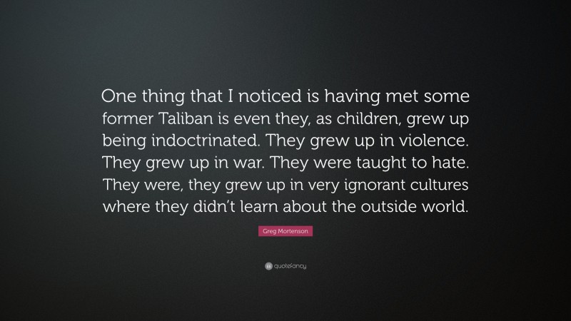 Greg Mortenson Quote: “One thing that I noticed is having met some former Taliban is even they, as children, grew up being indoctrinated. They grew up in violence. They grew up in war. They were taught to hate. They were, they grew up in very ignorant cultures where they didn’t learn about the outside world.”