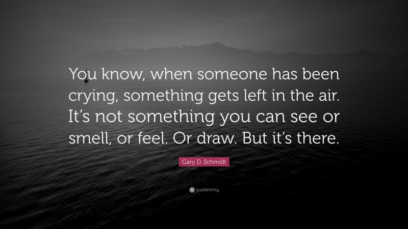 Gary D. Schmidt Quote: “You know, when someone has been crying, something gets left in the air. It’s not something you can see or smell, or feel. Or draw. But it’s there.”