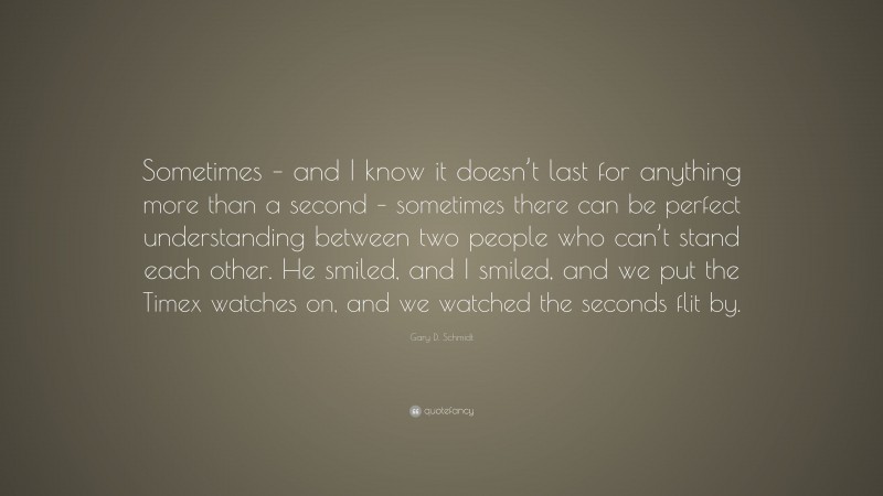 Gary D. Schmidt Quote: “Sometimes – and I know it doesn’t last for anything more than a second – sometimes there can be perfect understanding between two people who can’t stand each other. He smiled, and I smiled, and we put the Timex watches on, and we watched the seconds flit by.”