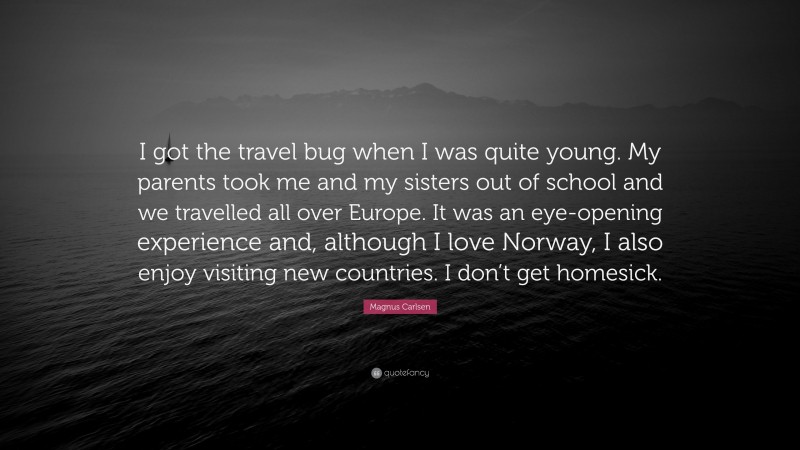 Magnus Carlsen Quote: “I got the travel bug when I was quite young. My parents took me and my sisters out of school and we travelled all over Europe. It was an eye-opening experience and, although I love Norway, I also enjoy visiting new countries. I don’t get homesick.”