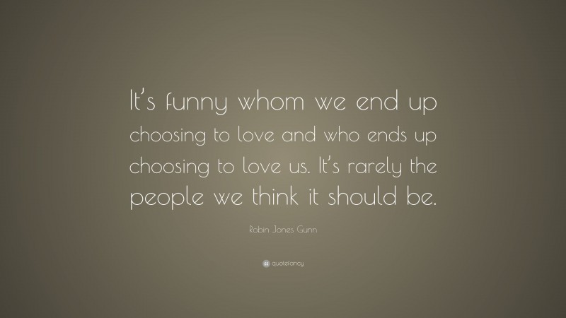 Robin Jones Gunn Quote: “It’s funny whom we end up choosing to love and who ends up choosing to love us. It’s rarely the people we think it should be.”