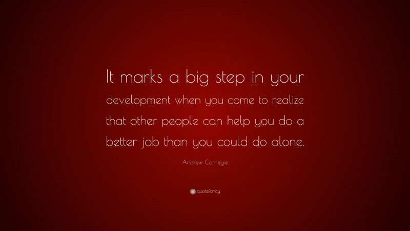 Andrew Carnegie Quote: “It marks a big step in your development when you come to realize that other people can help you do a better job than you could do alone.”