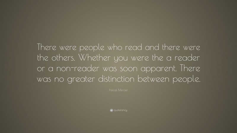 Pascal Mercier Quote: “There were people who read and there were the others. Whether you were the a reader or a non-reader was soon apparent. There was no greater distinction between people.”