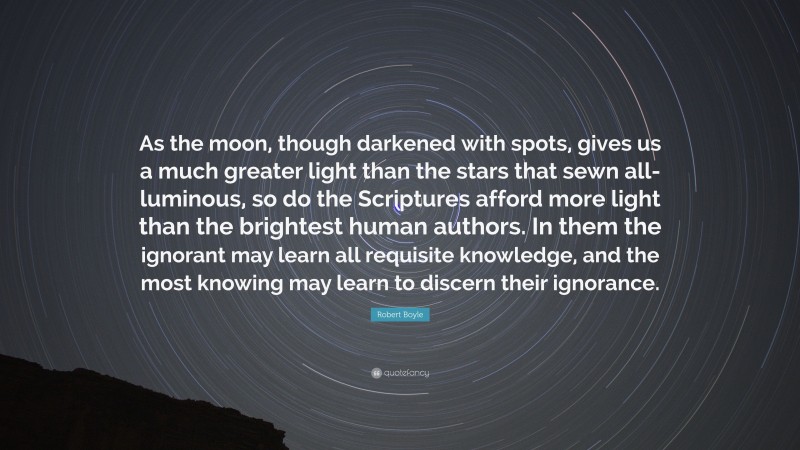 Robert Boyle Quote: “As the moon, though darkened with spots, gives us a much greater light than the stars that sewn all-luminous, so do the Scriptures afford more light than the brightest human authors. In them the ignorant may learn all requisite knowledge, and the most knowing may learn to discern their ignorance.”