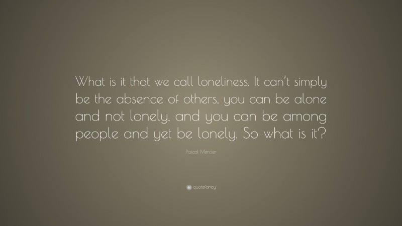 Pascal Mercier Quote: “What is it that we call loneliness. It can’t simply be the absence of others, you can be alone and not lonely, and you can be among people and yet be lonely. So what is it?”