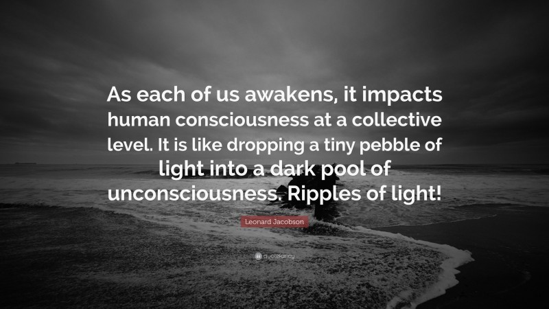 Leonard Jacobson Quote: “As each of us awakens, it impacts human consciousness at a collective level. It is like dropping a tiny pebble of light into a dark pool of unconsciousness. Ripples of light!”