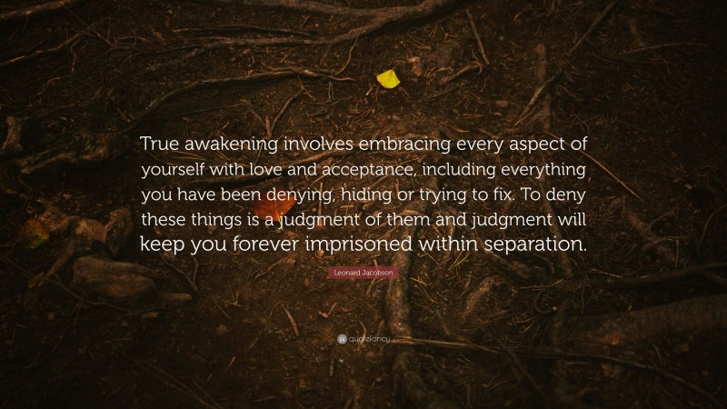 Leonard Jacobson Quote: “True awakening involves embracing every aspect of yourself with love and acceptance, including everything you have been denying, hiding or trying to fix. To deny these things is a judgment of them and judgment will keep you forever imprisoned within separation.”