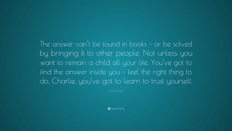 Daniel Keyes Quote: “The answer can’t be found in books – or be solved by bringing it to other people. Not unless you want to remain a child all your life. You’ve got to find the answer inside you – feel the right thing to do. Charlie, you’ve got to learn to trust yourself.”