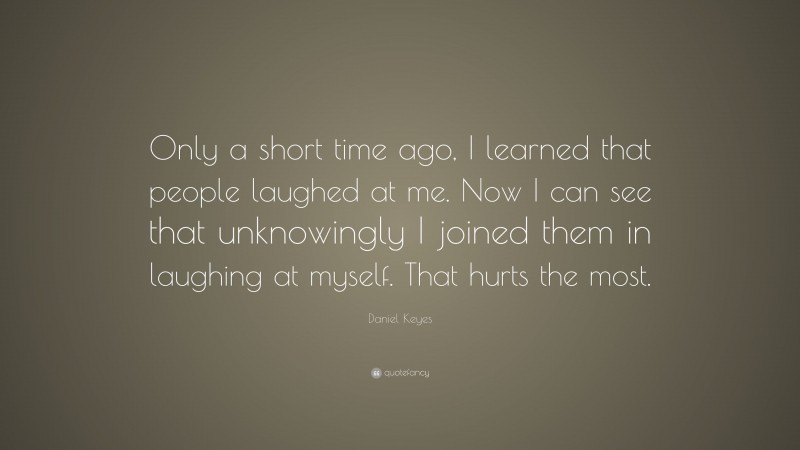 Daniel Keyes Quote: “Only a short time ago, I learned that people laughed at me. Now I can see that unknowingly I joined them in laughing at myself. That hurts the most.”