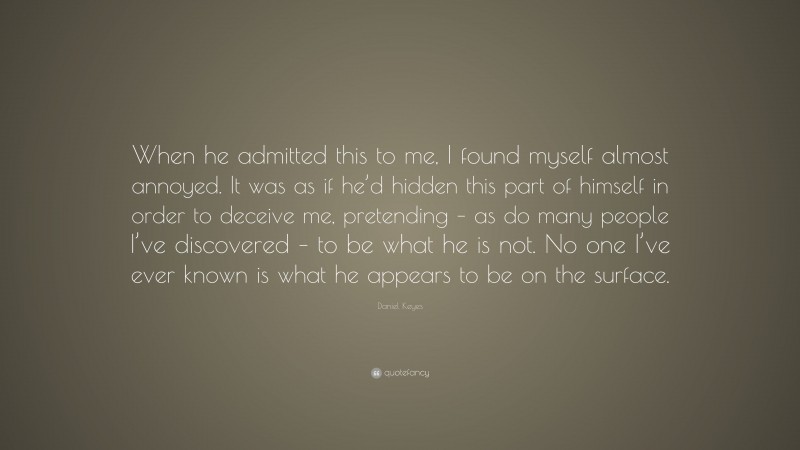 Daniel Keyes Quote: “When he admitted this to me, I found myself almost annoyed. It was as if he’d hidden this part of himself in order to deceive me, pretending – as do many people I’ve discovered – to be what he is not. No one I’ve ever known is what he appears to be on the surface.”