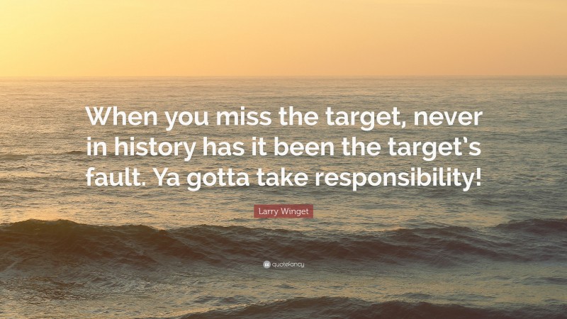 Larry Winget Quote: “When you miss the target, never in history has it been the target’s fault. Ya gotta take responsibility!”