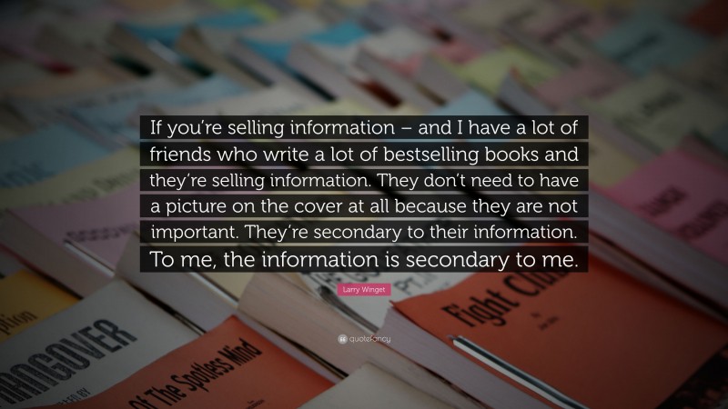 Larry Winget Quote: “If you’re selling information – and I have a lot of friends who write a lot of bestselling books and they’re selling information. They don’t need to have a picture on the cover at all because they are not important. They’re secondary to their information. To me, the information is secondary to me.”
