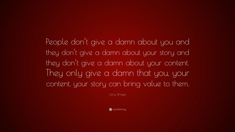 Larry Winget Quote: “People don’t give a damn about you and they don’t give a damn about your story and they don’t give a damn about your content. They only give a damn that you, your content, your story can bring value to them.”