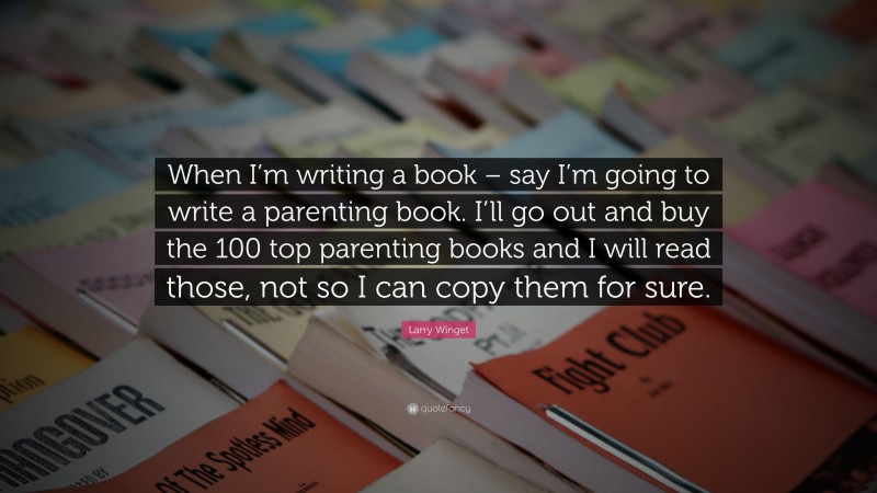Larry Winget Quote: “When I’m writing a book – say I’m going to write a parenting book. I’ll go out and buy the 100 top parenting books and I will read those, not so I can copy them for sure.”