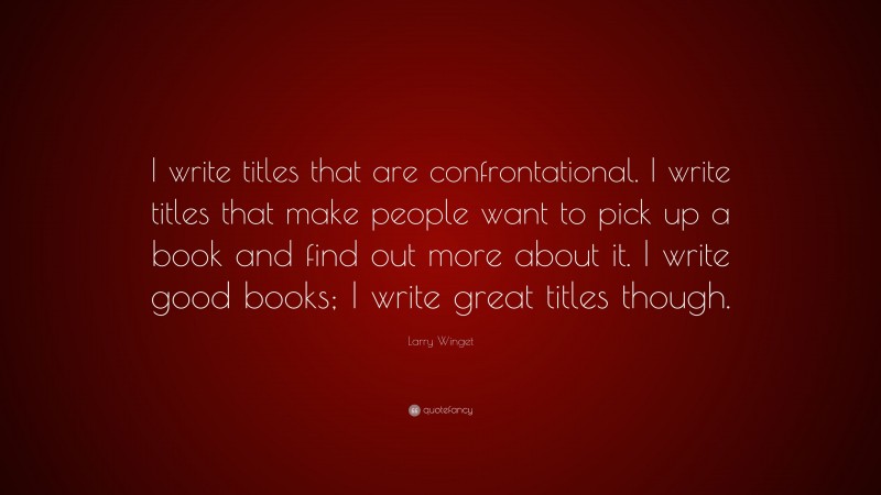 Larry Winget Quote: “I write titles that are confrontational. I write titles that make people want to pick up a book and find out more about it. I write good books; I write great titles though.”