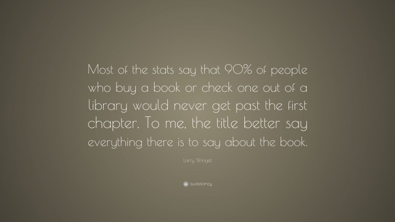 Larry Winget Quote: “Most of the stats say that 90% of people who buy a book or check one out of a library would never get past the first chapter. To me, the title better say everything there is to say about the book.”