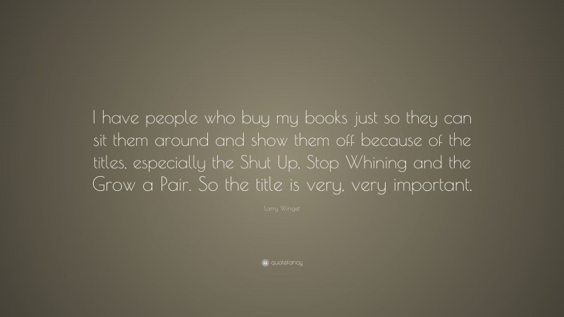 Larry Winget Quote: “I have people who buy my books just so they can sit them around and show them off because of the titles, especially the Shut Up, Stop Whining and the Grow a Pair. So the title is very, very important.”