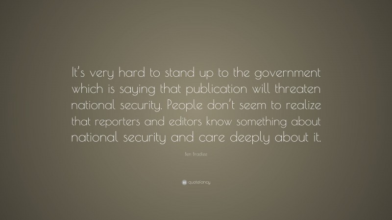 Ben Bradlee Quote: “It’s very hard to stand up to the government which is saying that publication will threaten national security. People don’t seem to realize that reporters and editors know something about national security and care deeply about it.”