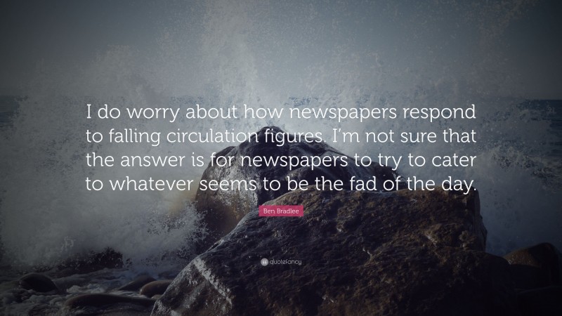 Ben Bradlee Quote: “I do worry about how newspapers respond to falling circulation figures. I’m not sure that the answer is for newspapers to try to cater to whatever seems to be the fad of the day.”