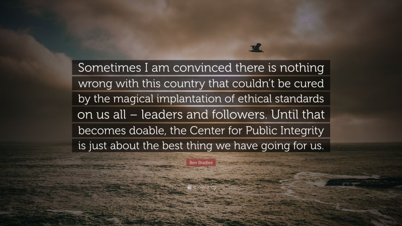 Ben Bradlee Quote: “Sometimes I am convinced there is nothing wrong with this country that couldn’t be cured by the magical implantation of ethical standards on us all – leaders and followers. Until that becomes doable, the Center for Public Integrity is just about the best thing we have going for us.”