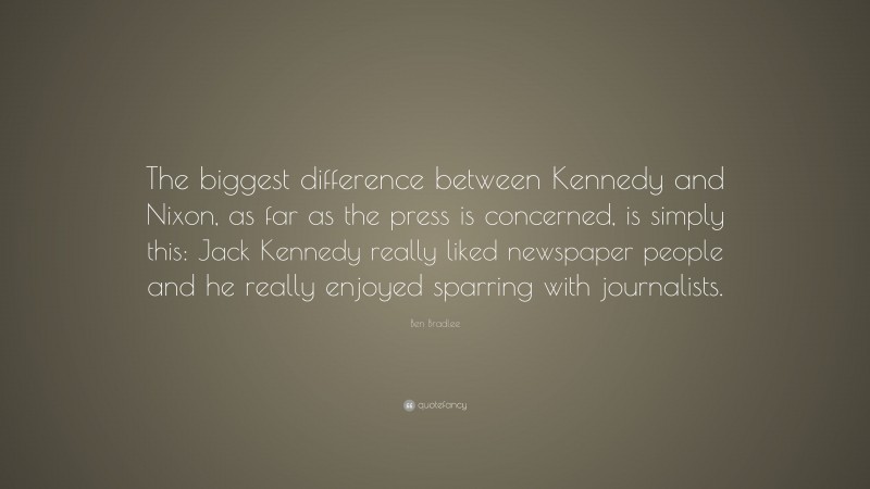 Ben Bradlee Quote: “The biggest difference between Kennedy and Nixon, as far as the press is concerned, is simply this: Jack Kennedy really liked newspaper people and he really enjoyed sparring with journalists.”