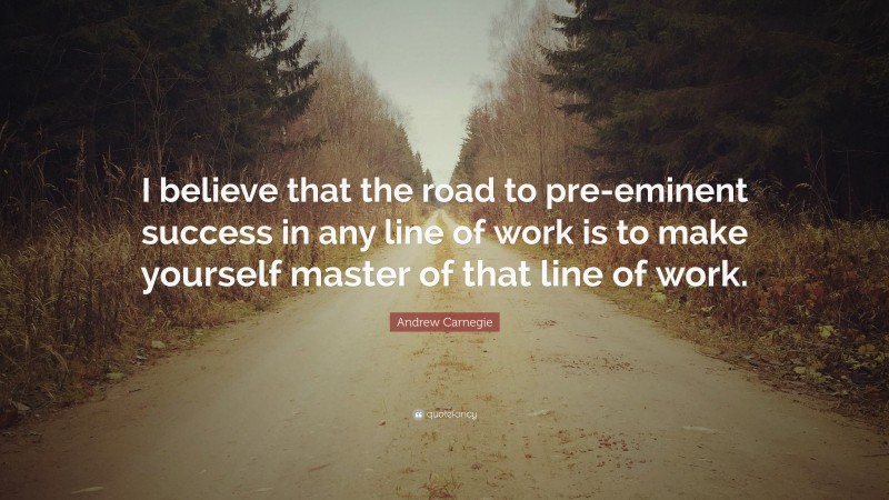 Andrew Carnegie Quote: “I believe that the road to pre-eminent success in any line of work is to make yourself master of that line of work.”