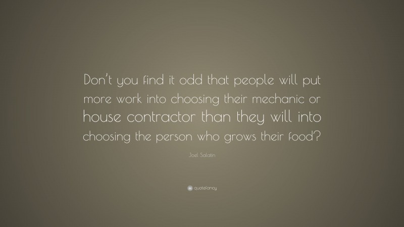 Joel Salatin Quote: “Don’t you find it odd that people will put more work into choosing their mechanic or house contractor than they will into choosing the person who grows their food?”