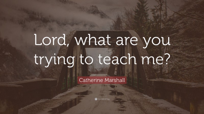 Catherine Marshall Quote: “Lord, what are you trying to teach me?”