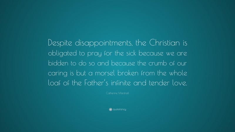 Catherine Marshall Quote: “Despite disappointments, the Christian is obligated to pray for the sick because we are bidden to do so and because the crumb of our caring is but a morsel broken from the whole loaf of the Father’s infinite and tender love.”
