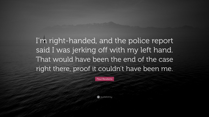 Paul Reubens Quote: “I’m right-handed, and the police report said I was jerking off with my left hand. That would have been the end of the case right there, proof it couldn’t have been me.”