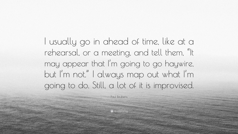 Paul Reubens Quote: “I usually go in ahead of time, like at a rehearsal, or a meeting, and tell them, “It may appear that I’m going to go haywire, but I’m not.” I always map out what I’m going to do. Still, a lot of it is improvised.”