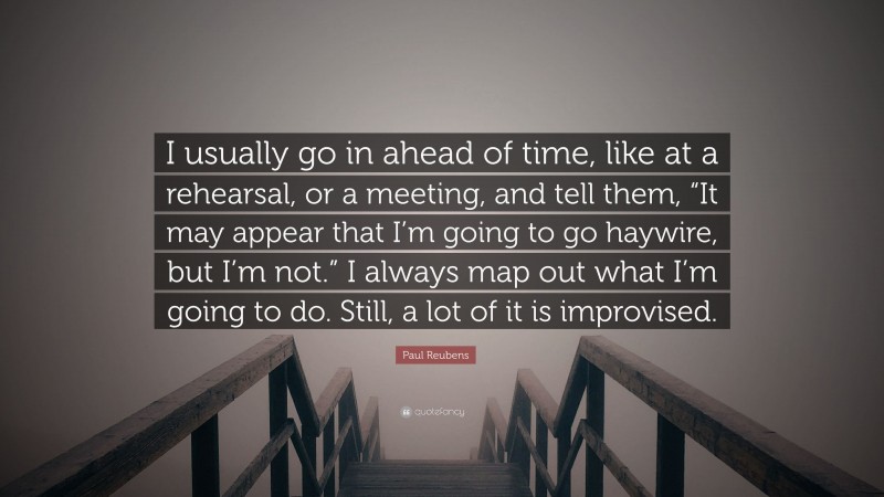 Paul Reubens Quote: “I usually go in ahead of time, like at a rehearsal, or a meeting, and tell them, “It may appear that I’m going to go haywire, but I’m not.” I always map out what I’m going to do. Still, a lot of it is improvised.”