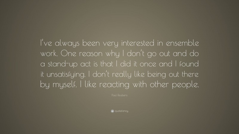 Paul Reubens Quote: “I’ve always been very interested in ensemble work. One reason why I don’t go out and do a stand-up act is that I did it once and I found it unsatisfying. I don’t really like being out there by myself. I like reacting with other people.”