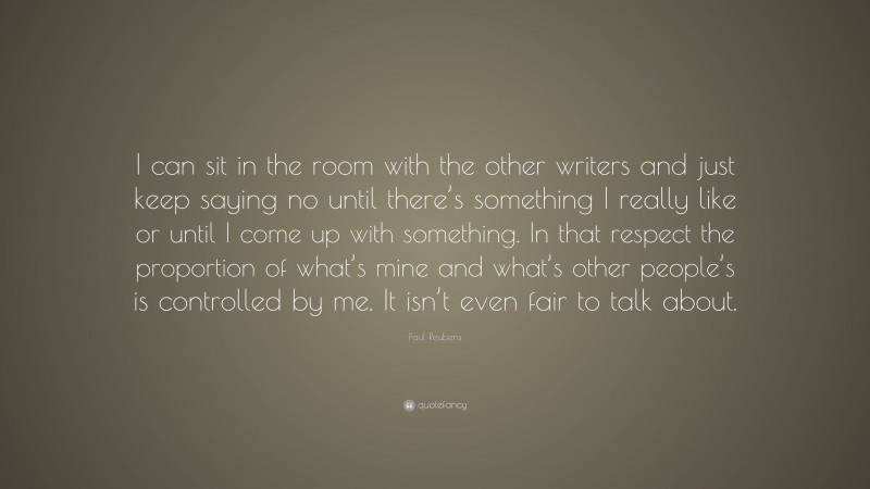 Paul Reubens Quote: “I can sit in the room with the other writers and just keep saying no until there’s something I really like or until I come up with something. In that respect the proportion of what’s mine and what’s other people’s is controlled by me. It isn’t even fair to talk about.”