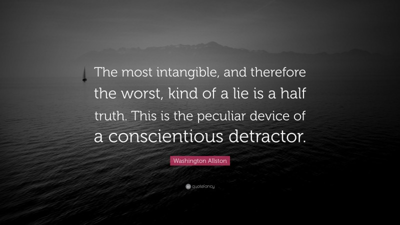 Washington Allston Quote: “The most intangible, and therefore the worst, kind of a lie is a half truth. This is the peculiar device of a conscientious detractor.”