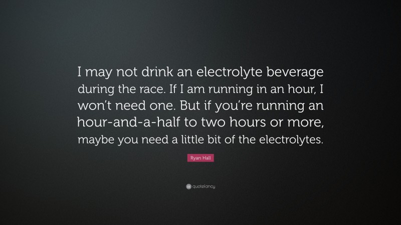 Ryan Hall Quote: “I may not drink an electrolyte beverage during the race. If I am running in an hour, I won’t need one. But if you’re running an hour-and-a-half to two hours or more, maybe you need a little bit of the electrolytes.”