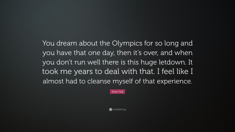Ryan Hall Quote: “You dream about the Olympics for so long and you have that one day, then it’s over, and when you don’t run well there is this huge letdown. It took me years to deal with that. I feel like I almost had to cleanse myself of that experience.”