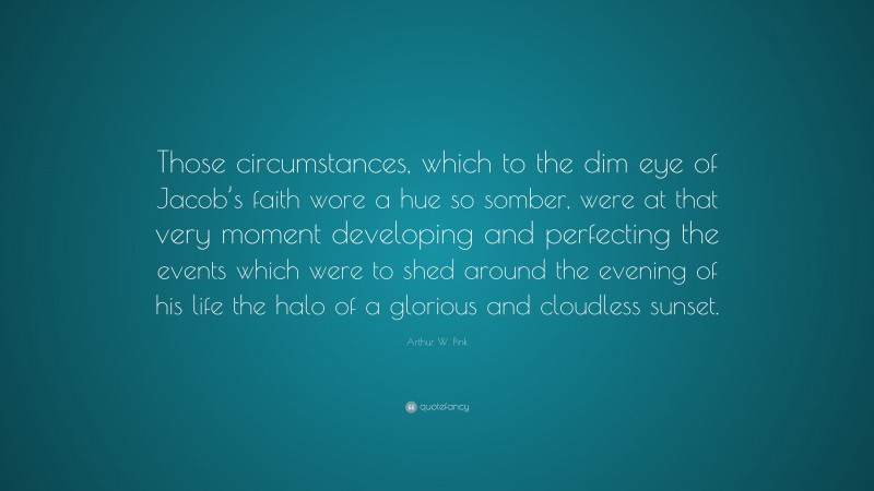 Arthur W. Pink Quote: “Those circumstances, which to the dim eye of Jacob’s faith wore a hue so somber, were at that very moment developing and perfecting the events which were to shed around the evening of his life the halo of a glorious and cloudless sunset.”