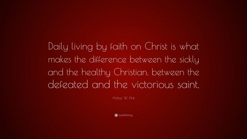 Arthur W. Pink Quote: “Daily living by faith on Christ is what makes the difference between the sickly and the healthy Christian, between the defeated and the victorious saint.”