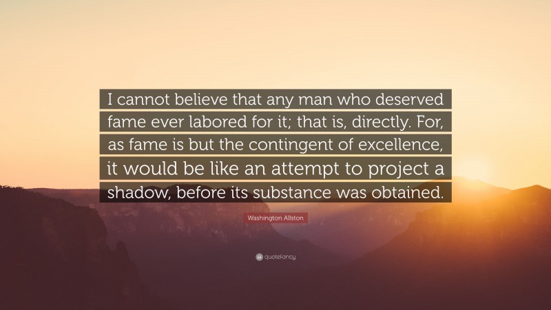 Washington Allston Quote: “I cannot believe that any man who deserved fame ever labored for it; that is, directly. For, as fame is but the contingent of excellence, it would be like an attempt to project a shadow, before its substance was obtained.”