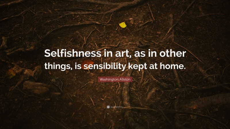 Washington Allston Quote: “Selfishness in art, as in other things, is sensibility kept at home.”
