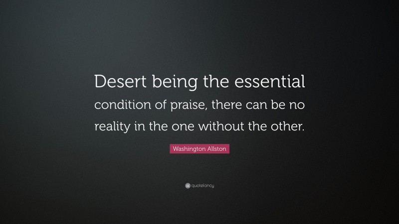 Washington Allston Quote: “Desert being the essential condition of praise, there can be no reality in the one without the other.”