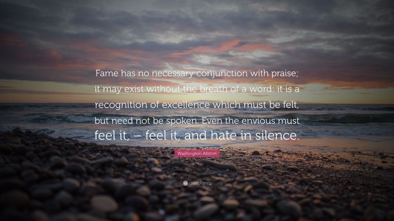 Washington Allston Quote: “Fame has no necessary conjunction with praise; it may exist without the breath of a word: it is a recognition of excellence which must be felt, but need not be spoken. Even the envious must feel it, – feel it, and hate in silence.”