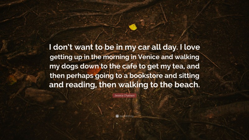 Jessica Chastain Quote: “I don’t want to be in my car all day. I love getting up in the morning in Venice and walking my dogs down to the cafe to get my tea, and then perhaps going to a bookstore and sitting and reading, then walking to the beach.”