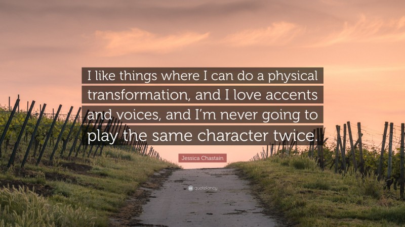Jessica Chastain Quote: “I like things where I can do a physical transformation, and I love accents and voices, and I’m never going to play the same character twice.”