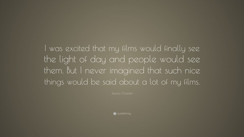 Jessica Chastain Quote: “I was excited that my films would finally see the light of day and people would see them. But I never imagined that such nice things would be said about a lot of my films.”