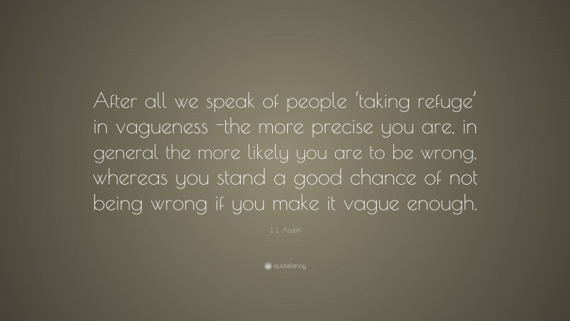 J. L. Austin Quote: “After all we speak of people ‘taking refuge’ in vagueness -the more precise you are, in general the more likely you are to be wrong, whereas you stand a good chance of not being wrong if you make it vague enough.”